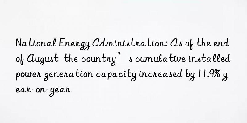 National Energy Administration: As of the end of August the country’s cumulative installed power generation capacity increased by 11.9% year-on-year