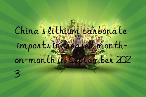 China s lithium carbonate imports increased month-on-month in September 2023