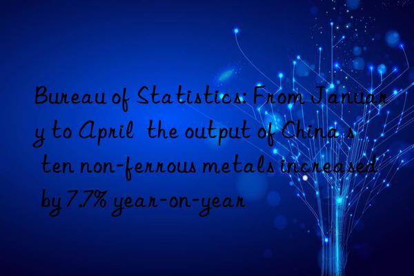 Bureau of Statistics: From January to April  the output of China s ten non-ferrous metals increased by 7.7% year-on-year