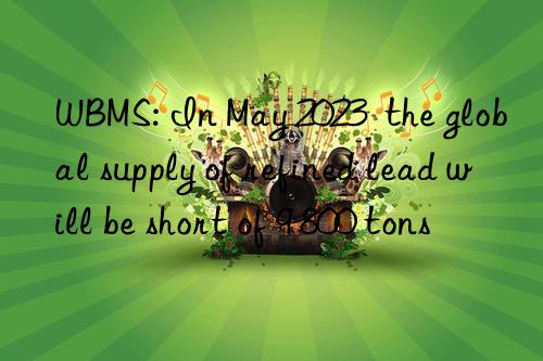 WBMS: In May 2023  the global supply of refined lead will be short of 9 800 tons