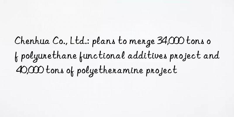 Chenhua Co., Ltd.: plans to merge 34,000 tons of polyurethane functional additives project and 40,000 tons of polyetheramine project