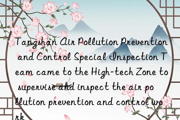 Tangshan Air Pollution Prevention and Control Special Inspection Team came to the High-tech Zone to supervise and inspect the air pollution prevention and control work