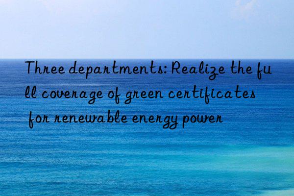 Three departments: Realize the full coverage of green certificates for renewable energy power