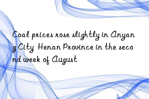 Coal prices rose slightly in Anyang City Henan Province in the second week of August