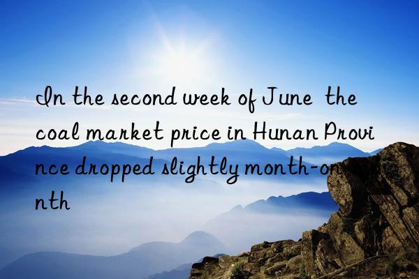 In the second week of June the coal market price in Hunan Province dropped slightly month-on-month