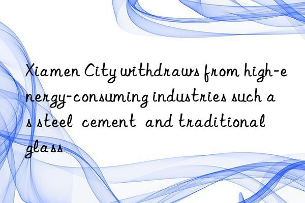 Xiamen City withdraws from high-energy-consuming industries such as steel cement and traditional glass