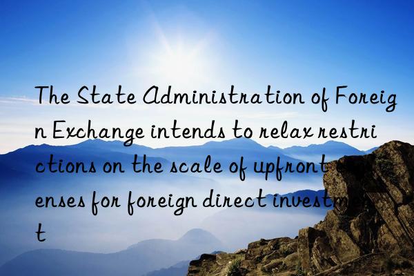 The State Administration of Foreign Exchange intends to relax restrictions on the scale of upfront expenses for foreign direct investment