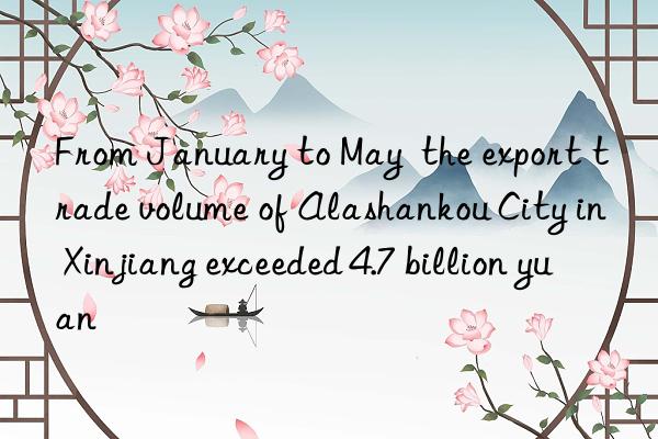 From January to May  the export trade volume of Alashankou City in Xinjiang exceeded 4.7 billion yuan