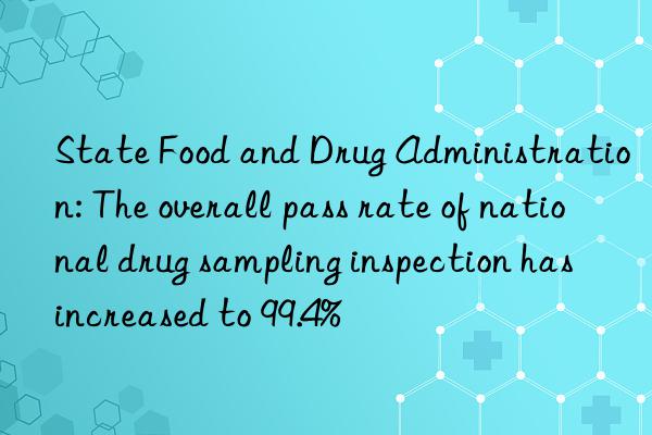 State Food and Drug Administration: The overall pass rate of national drug sampling inspection has increased to 99.4%