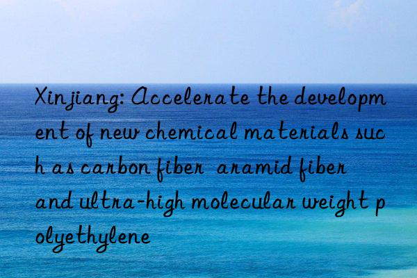 Xinjiang: Accelerate the development of new chemical materials such as carbon fiber  aramid fiber  and ultra-high molecular weight polyethylene