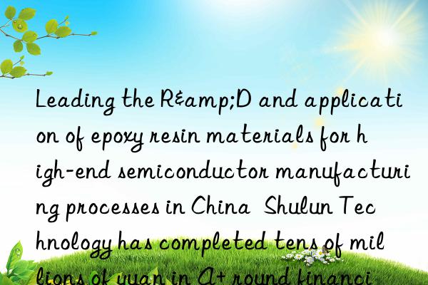 Leading the R&D and application of epoxy resin materials for high-end semiconductor manufacturing processes in China Shulun Technology has completed tens of millions of yuan in A+ round financing