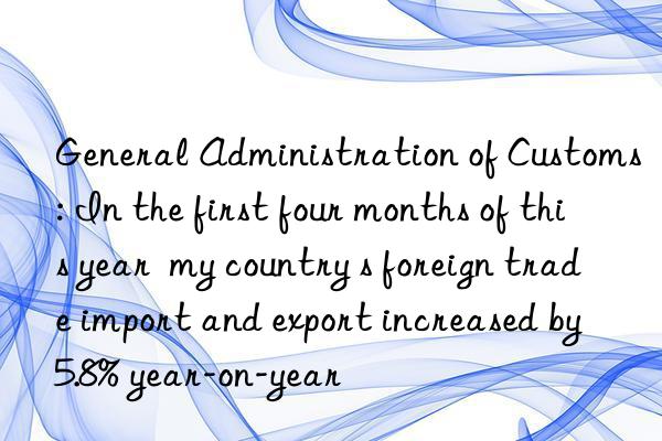 General Administration of Customs: In the first four months of this year my country s foreign trade import and export increased by 5.8% year-on-year