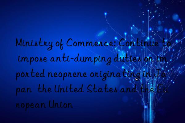 Ministry of Commerce: Continue to impose anti-dumping duties on imported neoprene originating in Japan  the United States and the European Union