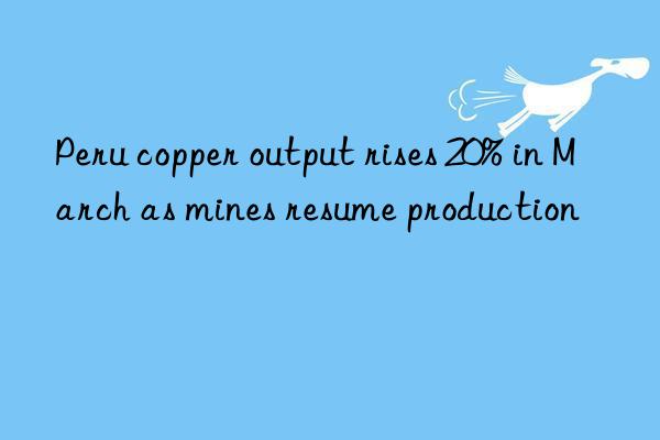 Peru copper output rises 20% in March as mines resume production