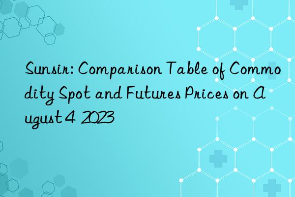Sunsir: Comparison Table of Commodity Spot and Futures Prices on August 4 2023