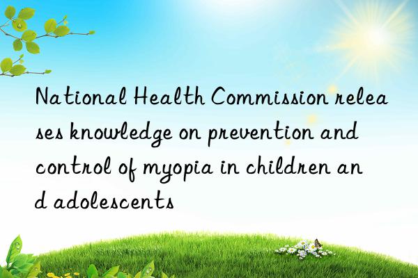 National Health Commission releases knowledge on prevention and control of myopia in children and adolescents