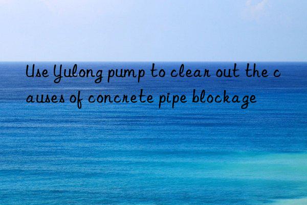 Use Yulong pump to clear out the causes of concrete pipe blockage
