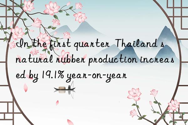 In the first quarter Thailand s natural rubber production increased by 19.1% year-on-year