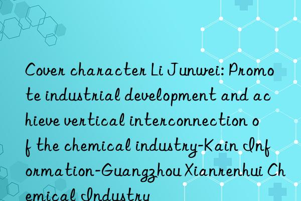 Cover character Li Junwei: Promote industrial development and achieve vertical interconnection of the chemical industry-Kain Information-Guangzhou Xianrenhui Chemical Industry