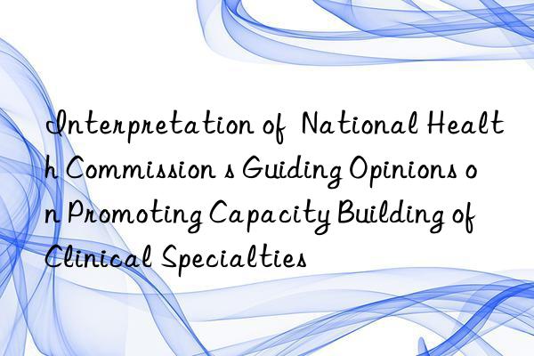 Interpretation of  National Health Commission s Guiding Opinions on Promoting Capacity Building of Clinical Specialties