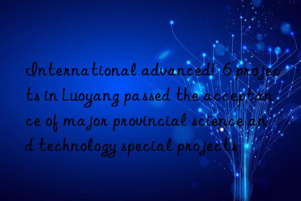 International advanced! 6 projects in Luoyang passed the acceptance of major provincial science and technology special projects
