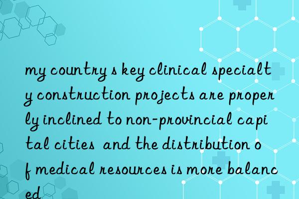 my country s key clinical specialty construction projects are properly inclined to non-provincial capital cities and the distribution of medical resources is more balanced