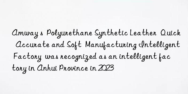Amway s  Polyurethane Synthetic Leather  Quick  Accurate and Soft  Manufacturing Intelligent Factory  was recognized as an intelligent factory in Anhui Province in 2023