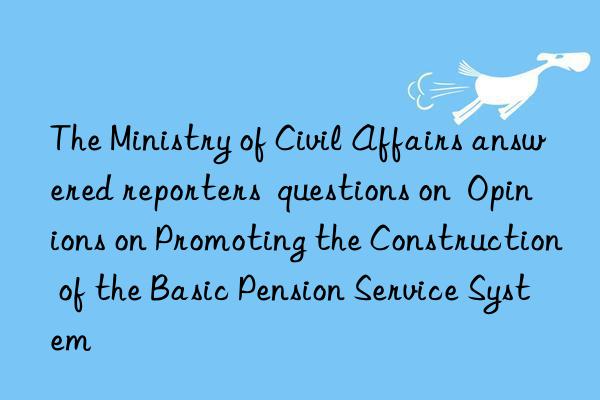 The Ministry of Civil Affairs answered reporters  questions on  Opinions on Promoting the Construction of the Basic Pension Service System