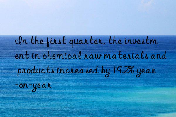 In the first quarter, the investment in chemical raw materials and products increased by 19.2% year-on-year