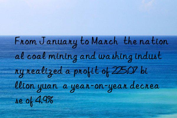 From January to March the national coal mining and washing industry realized a profit of 225.07 billion yuan a year-on-year decrease of 4.9%