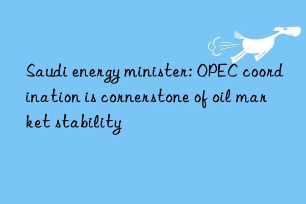 Saudi energy minister: OPEC coordination is cornerstone of oil market stability