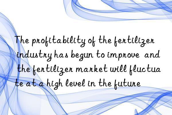 The profitability of the fertilizer industry has begun to improve and the fertilizer market will fluctuate at a high level in the future