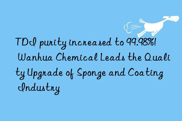 TDI purity increased to 99.98%! Wanhua Chemical Leads the Quality Upgrade of Sponge and Coating Industry