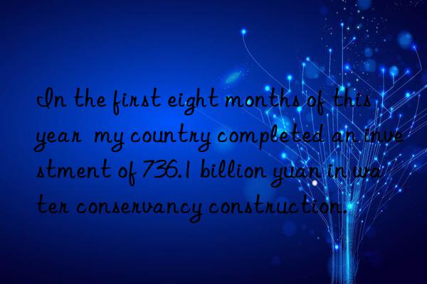 In the first eight months of this year  my country completed an investment of 736.1 billion yuan in water conservancy construction.