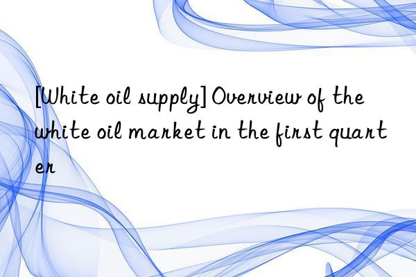 [White oil supply] Overview of the white oil market in the first quarter