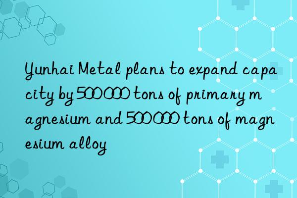 Yunhai Metal plans to expand capacity by 500 000 tons of primary magnesium and 500 000 tons of magnesium alloy