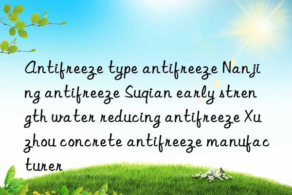 Antifreeze type antifreeze Nanjing antifreeze Suqian early strength water reducing antifreeze Xuzhou concrete antifreeze manufacturer