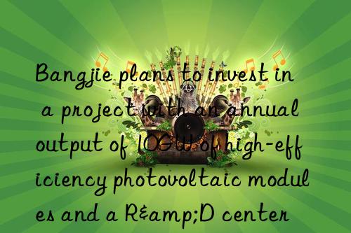 Bangjie plans to invest in a project with an annual output of 10GW of high-efficiency photovoltaic modules and a R&D center