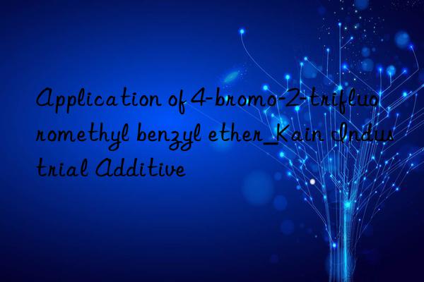 Application of 4-bromo-2-trifluoromethyl benzyl ether_Kain Industrial Additive