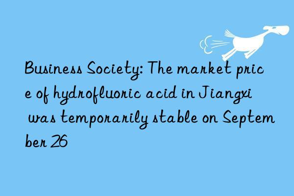 Business Society: The market price of hydrofluoric acid in Jiangxi was temporarily stable on September 26