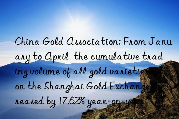 China Gold Association: From January to April the cumulative trading volume of all gold varieties on the Shanghai Gold Exchange increased by 17.62% year-on-year