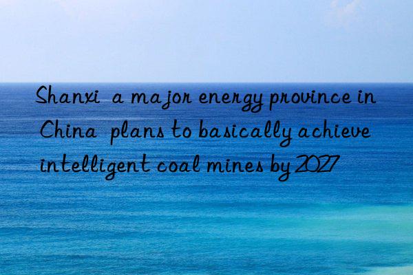 Shanxi a major energy province in China plans to basically achieve intelligent coal mines by 2027