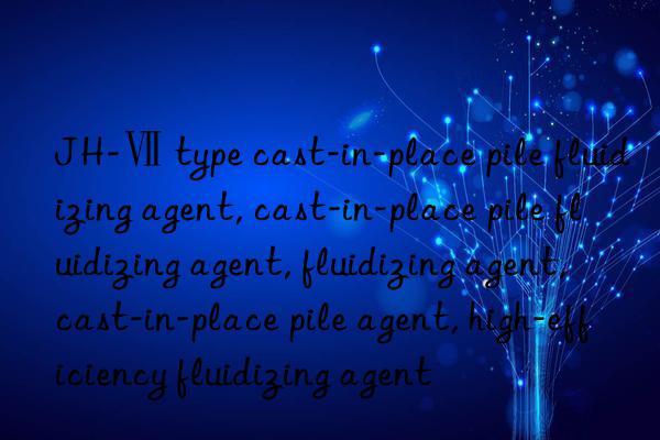 JH-Ⅶ type cast-in-place pile fluidizing agent, cast-in-place pile fluidizing agent, fluidizing agent, cast-in-place pile agent, high-efficiency fluidizing agent