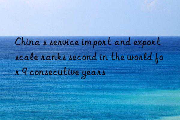 China s service import and export scale ranks second in the world for 9 consecutive years