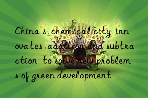 China s  chemical city  innovates  addition and subtraction  to solve new problems of green development