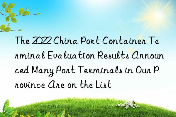 The 2022 China Port Container Terminal Evaluation Results Announced Many Port Terminals in Our Province Are on the List