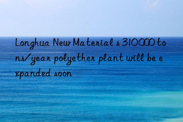 Longhua New Material s 310 000 tons/year polyether plant will be expanded soon