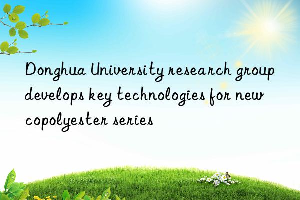 Donghua University research group develops key technologies for new copolyester series
