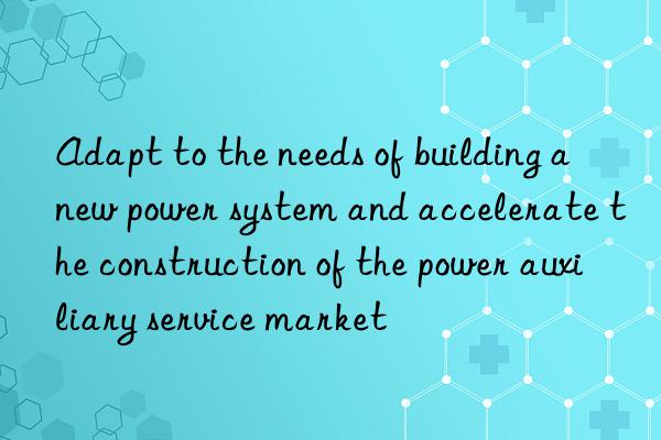 Adapt to the needs of building a new power system and accelerate the construction of the power auxiliary service market