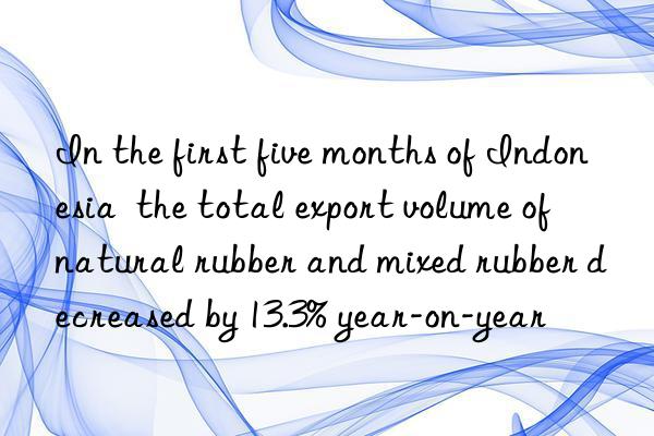In the first five months of Indonesia  the total export volume of natural rubber and mixed rubber decreased by 13.3% year-on-year